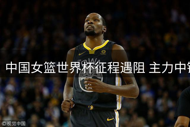 中国女篮世界杯征程遇阻 主力中锋因护照遗失缺席
